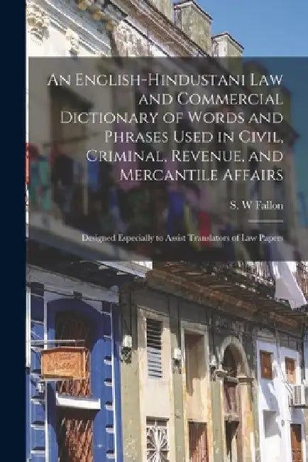 An English-Hindustani Law and Commercial Dictionary of Words and Phrases Used in Civil, Criminal, Revenue, and Mercantile Affairs; Designed Especially by S. W. 1817-1880 Fallon