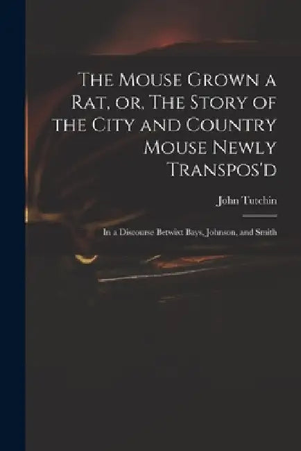 The Mouse Grown a Rat, or, The Story of the City and Country Mouse Newly Transpos'd: in a Discourse Betwixt Bays, Johnson, and Smith by John 1661?-1707 Tutchin