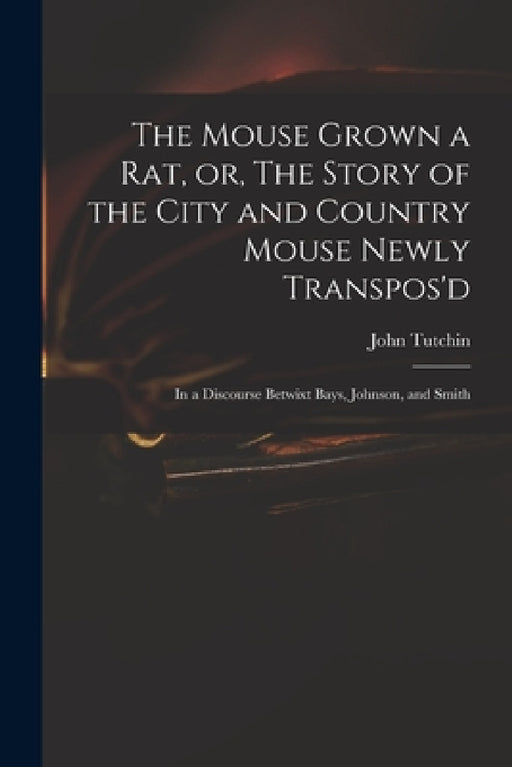 The Mouse Grown a Rat, or, The Story of the City and Country Mouse Newly Transpos'd: in a Discourse Betwixt Bays, Johnson, and Smith by John 1661?-1707 Tutchin