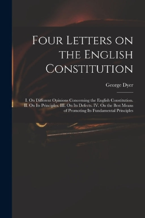 Four Letters on the English Constitution: I. On Different Opinions Concerning the English Constitution. II. On Its Principles. III. On Its Defects. IV by George 1755-1841 Dyer