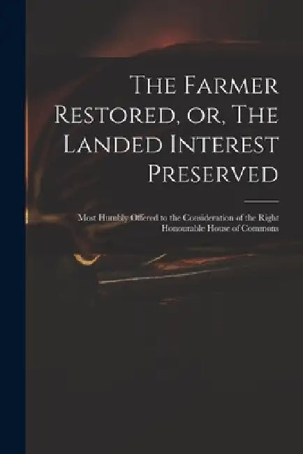 The Farmer Restored, or, The Landed Interest Preserved: Most Humbly Offered to the Consideration of the Right Honourable House of Commons by Anonymous