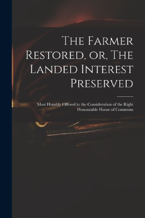 The Farmer Restored, or, The Landed Interest Preserved: Most Humbly Offered to the Consideration of the Right Honourable House of Commons by Anonymous