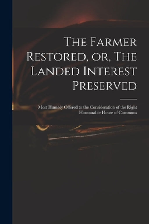 The Farmer Restored, or, The Landed Interest Preserved: Most Humbly Offered to the Consideration of the Right Honourable House of Commons by Anonymous