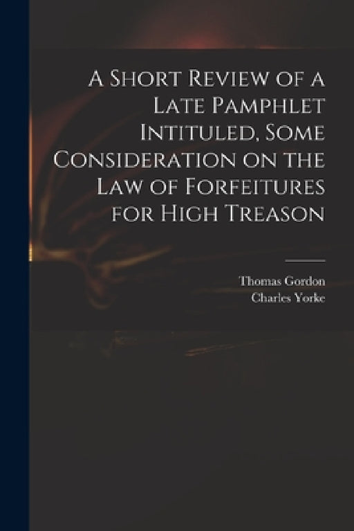 A Short Review of a Late Pamphlet Intituled, Some Consideration on the Law of Forfeitures for High Treason by Thomas D. 1750 Gordon, Charles 1722-1770 Some Consi Yorke
