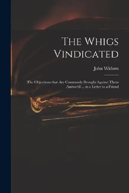 The Whigs Vindicated: the Objections That Are Commonly Brought Against Them Answer'd ... in a Letter to a Friend by John 1669-1729 Withers