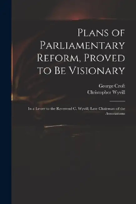 Plans of Parliamentary Reform, Proved to Be Visionary: in a Letter to the Reverend C. Wyvill, Late Chairman of the Associations by George 1747-1809 Croft