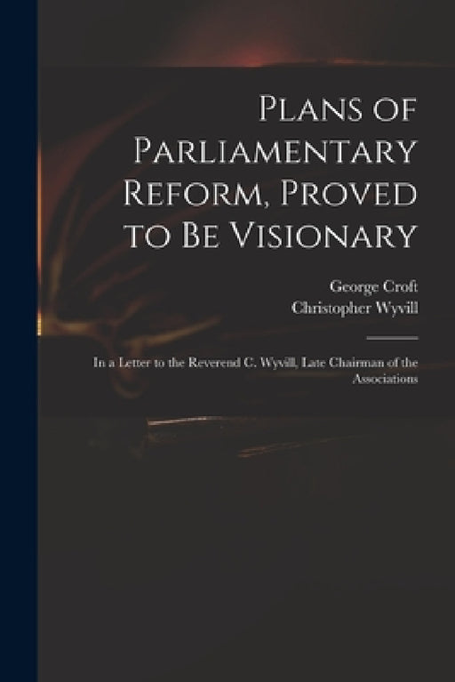 Plans of Parliamentary Reform, Proved to Be Visionary: in a Letter to the Reverend C. Wyvill, Late Chairman of the Associations by George 1747-1809 Croft, Christopher 1740-1822 Wyvill