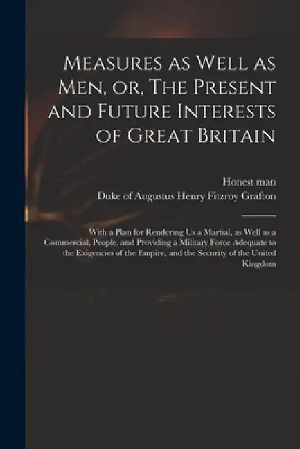 Measures as Well as Men, or, The Present and Future Interests of Great Britain: With a Plan for Rendering Us a Martial, as Well as a Commercial, Peopl by Honest Man