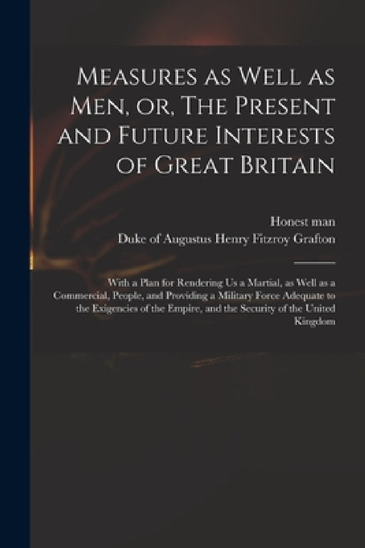 Measures as Well as Men, or, The Present and Future Interests of Great Britain: With a Plan for Rendering Us a Martial, as Well as a Commercial, Peopl by Honest Man, Augustus Henry Fitzroy Duke Grafton