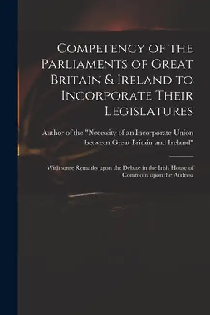 Competency of the Parliaments of Great Britain & Ireland to Incorporate Their Legislatures: With Some Remarks Upon the Debate in the Irish House of Co by Author of the Necessity of an Incorp