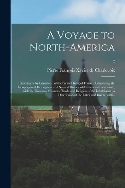 A Voyage to North-America: Undertaken by Command of the Present King of France; Containing the Geographical Description and Natural History of Ca by Pierre François Xavier de Charlevoix