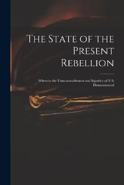The State of the Present Rebellion: Wherein the Unreasonableness and Injustice of It is Demonstrated by Anonymous