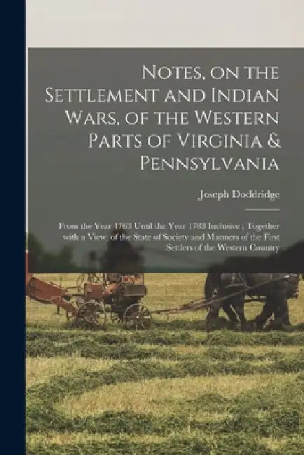 Notes, on the Settlement and Indian Wars, of the Western Parts of Virginia & Pennsylvania: From the Year 1763 Until the Year 1783 Inclusive; Together by Joseph 1769-1826 1n Doddridge