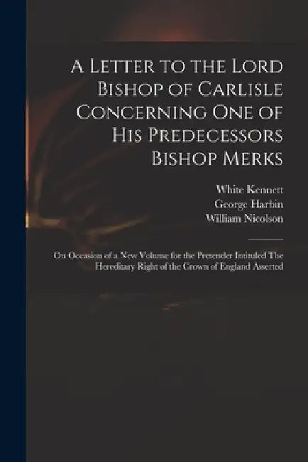 A Letter to the Lord Bishop of Carlisle Concerning One of His Predecessors Bishop Merks: on Occasion of a New Volume for the Pretender Intituled The H by White 1660-1728 Kennett
