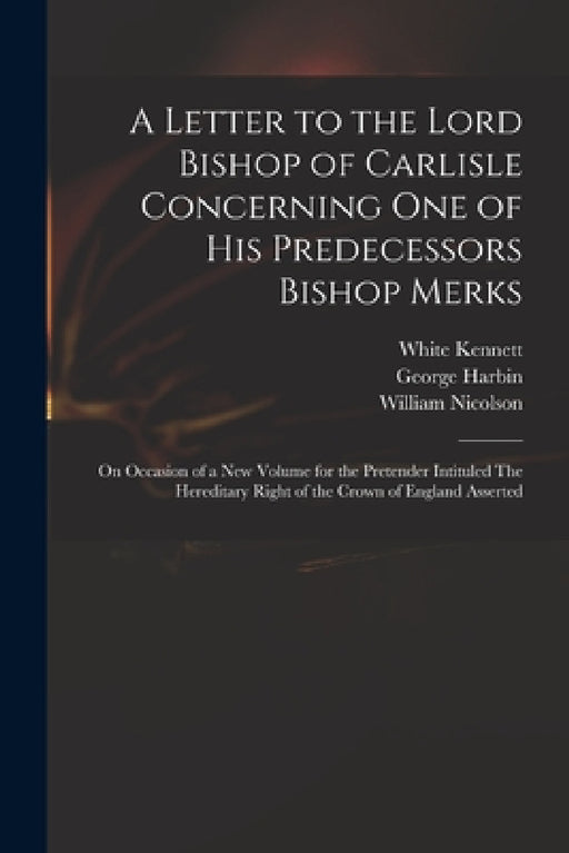 A Letter to the Lord Bishop of Carlisle Concerning One of His Predecessors Bishop Merks: on Occasion of a New Volume for the Pretender Intituled The H by White 1660-1728 Kennett, George Fl 1713 Harbin, William 1655-1727 Nicolson