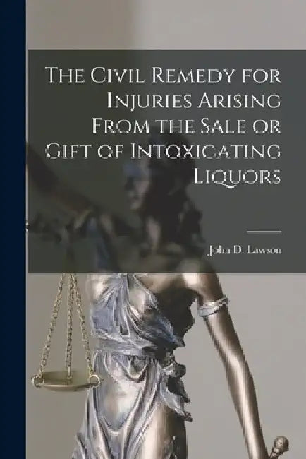 The Civil Remedy for Injuries Arising From the Sale or Gift of Intoxicating Liquors [microform] by John D. (John Davison) 1852- Lawson