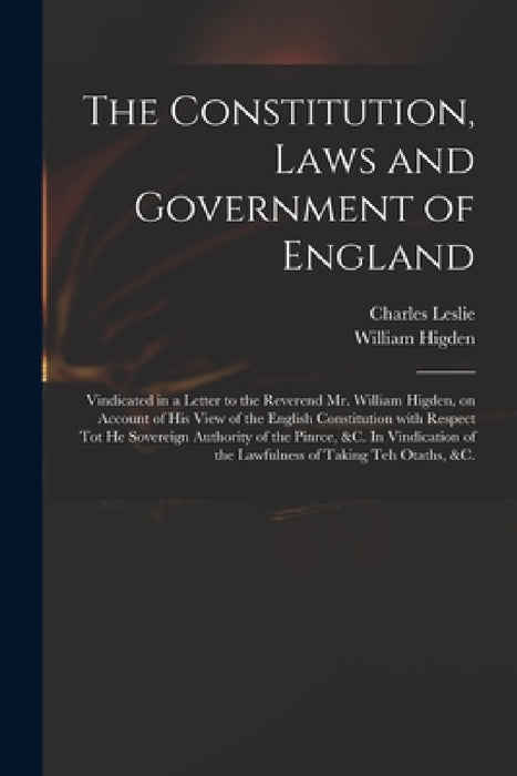 The Constitution, Laws and Government of England: Vindicated in a Letter to the Reverend Mr. William Higden, on Account of His View of the English Con by Charles 1650-1722 Leslie, William D. 1715 Higden