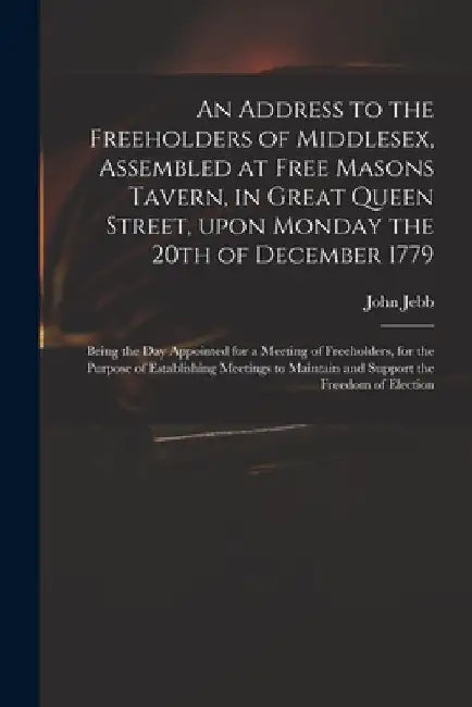 An Address to the Freeholders of Middlesex, Assembled at Free Masons Tavern, in Great Queen Street, Upon Monday the 20th of December 1779: Being the D by John 1736-1786 Jebb