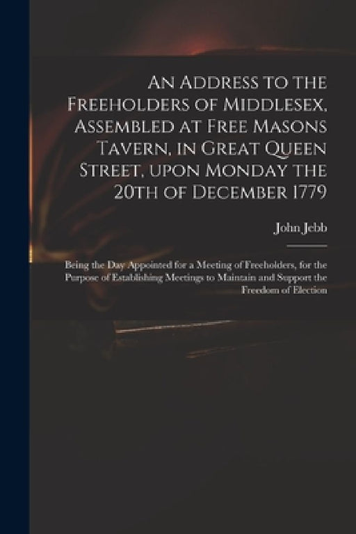 An Address to the Freeholders of Middlesex, Assembled at Free Masons Tavern, in Great Queen Street, Upon Monday the 20th of December 1779: Being the D by John 1736-1786 Jebb