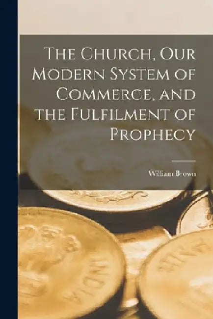 The Church, Our Modern System of Commerce, and the Fulfilment of Prophecy [microform] by William Brown
