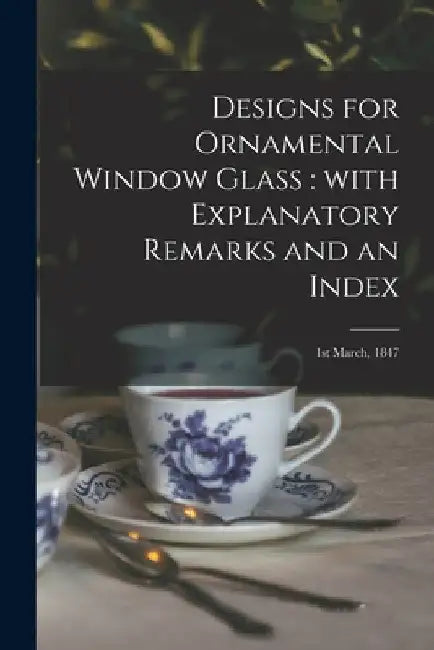 Designs for Ornamental Window Glass: with Explanatory Remarks and an Index: 1st March, 1847 by Anonymous