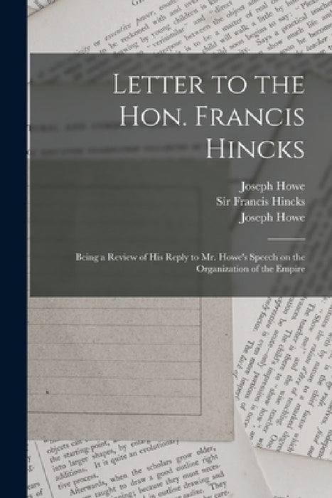 Letter to the Hon. Francis Hincks [microform]: Being a Review of His Reply to Mr. Howe's Speech on the Organization of the Empire by Joseph 1804-1873 Howe, Francis Hincks, Joseph 1804-1873 Speech of Th Howe