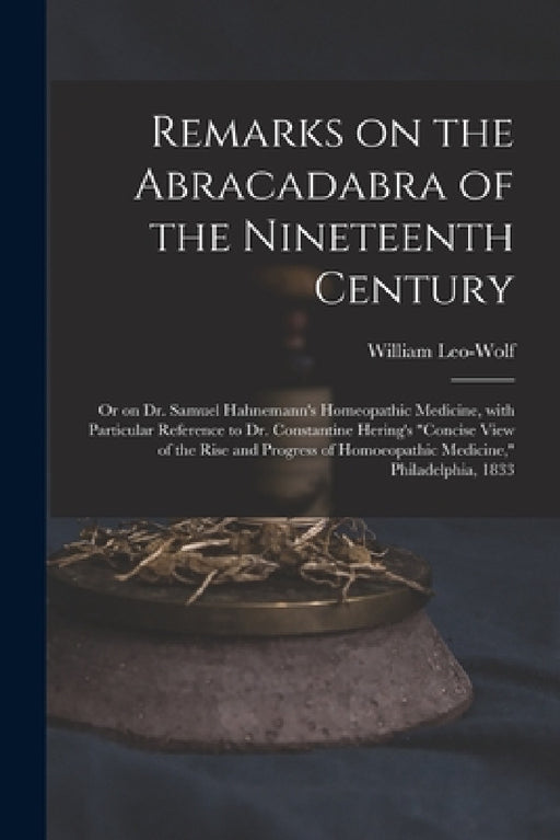 Remarks on the Abracadabra of the Nineteenth Century: or on Dr. Samuel Hahnemann's Homeopathic Medicine, With Particular Reference to Dr. Constantine by William Leo-Wolf