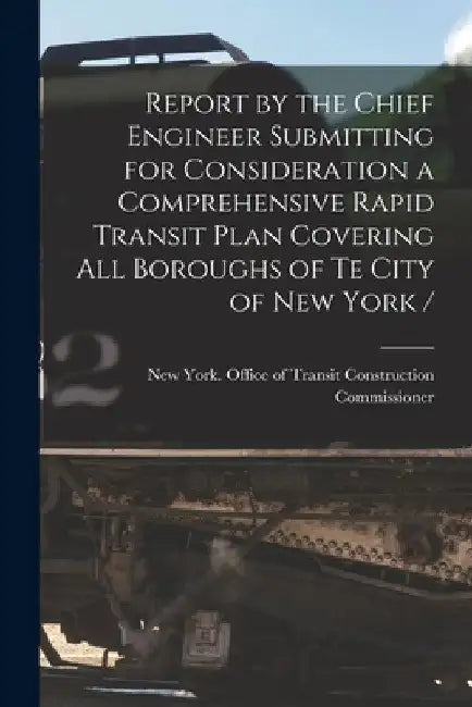 Report by the Chief Engineer Submitting for Consideration a Comprehensive Rapid Transit Plan Covering All Boroughs of Te City of New York / by New York (N Y ) Office of Transit Co