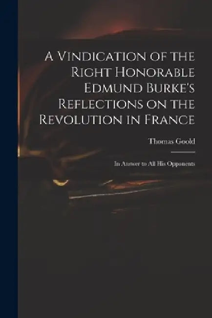 A Vindication of the Right Honorable Edmund Burke's Reflections on the Revolution in France: in Answer to All His Opponents by Thomas 1766?-1846 Goold