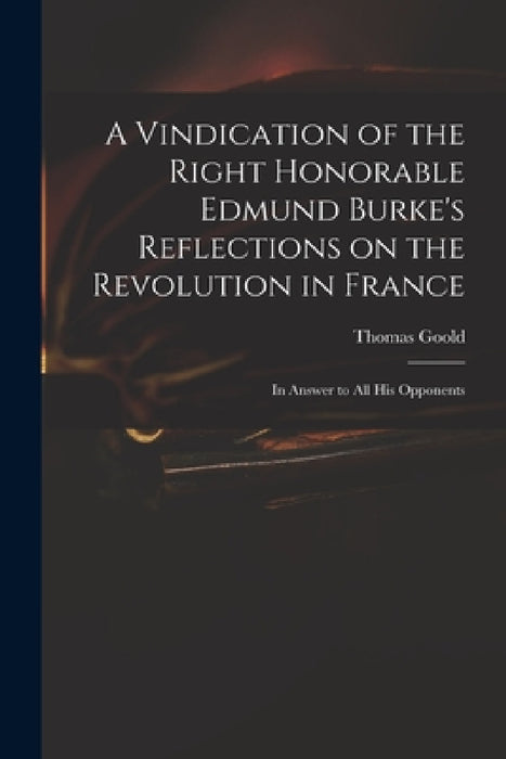 A Vindication of the Right Honorable Edmund Burke's Reflections on the Revolution in France: in Answer to All His Opponents by Thomas 1766?-1846 Goold
