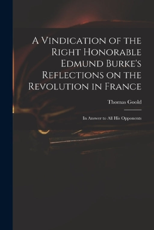 A Vindication of the Right Honorable Edmund Burke's Reflections on the Revolution in France: in Answer to All His Opponents by Thomas 1766?-1846 Goold
