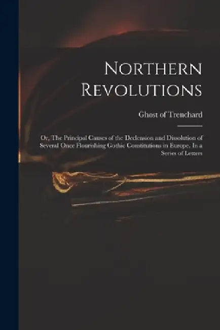 Northern Revolutions: or, The Principal Causes of the Declension and Dissolution of Several Once Flourishing Gothic Constitutions in Europe. by Ghost of Trenchard