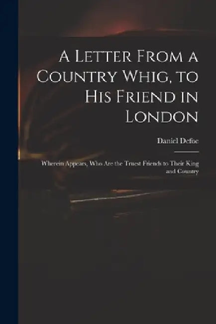 A Letter From a Country Whig, to His Friend in London: Wherein Appears, Who Are the Truest Friends to Their King and Country by Daniel Defoe