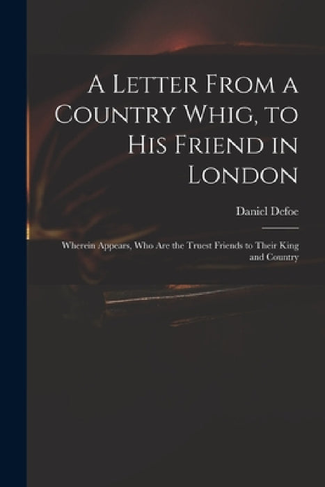 A Letter From a Country Whig, to His Friend in London: Wherein Appears, Who Are the Truest Friends to Their King and Country by Daniel Defoe
