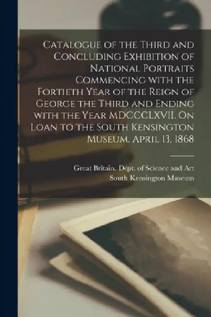 Catalogue of the Third and Concluding Exhibition of National Portraits Commencing With the Fortieth Year of the Reign of George the Third and Ending W by Great Britain Dept of Science and Art