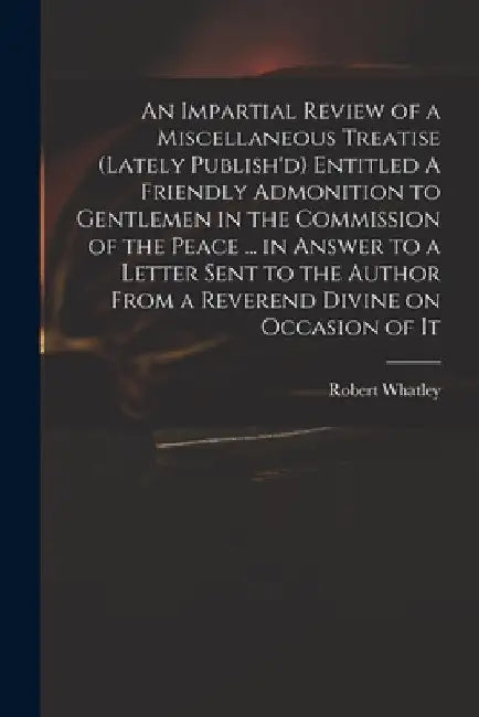 An Impartial Review of a Miscellaneous Treatise (lately Publish'd) Entitled A Friendly Admonition to Gentlemen in the Commission of the Peace ... in A by Robert D. 1767 Whatley