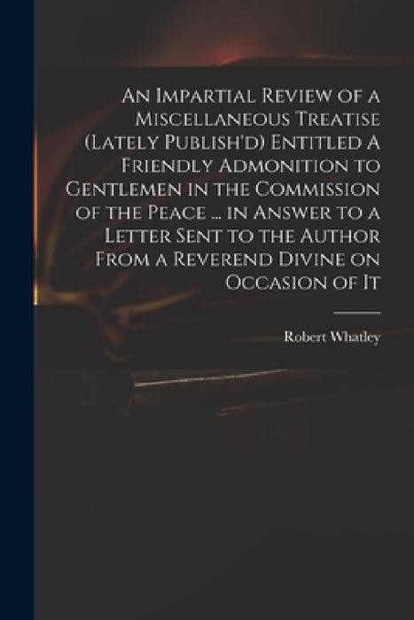 An Impartial Review of a Miscellaneous Treatise (lately Publish'd) Entitled A Friendly Admonition to Gentlemen in the Commission of the Peace ... in A by Robert D. 1767 Whatley