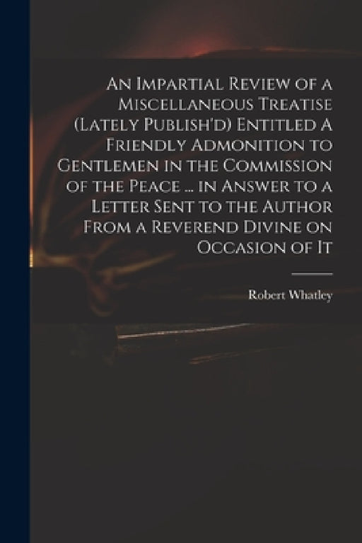 An Impartial Review of a Miscellaneous Treatise (lately Publish'd) Entitled A Friendly Admonition to Gentlemen in the Commission of the Peace ... in A by Robert D. 1767 Whatley