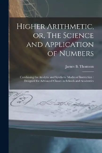 Higher Arithmetic, or, The Science and Application of Numbers: Combining the Analytic and Synthetic Modes of Instruction: Designed for Advanced Classe by James B. (James Bates) 1808 Thomson