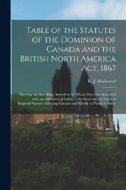 Table of the Statutes of the Dominion of Canada and the British North America Act, 1867 [microform]: Shewing the Acts They Amend or by Which They Are by R. J. (Richard John) 1842 Wicksteed