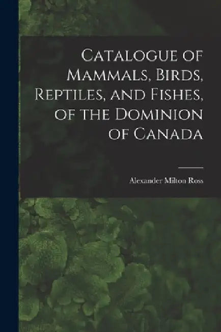 Catalogue of Mammals, Birds, Reptiles, and Fishes, of the Dominion of Canada [microform] by Alexander Milton 1832-1897 Ross