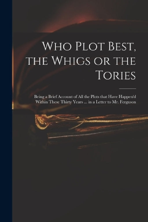 Who Plot Best, the Whigs or the Tories: Being a Brief Account of All the Plots That Have Happen'd Within These Thirty Years ... in a Letter to Mr. Fer by Anonymous