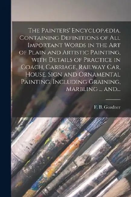 The Painters' Encyclopædia. Containing Definitions of All Important Words in the Art of Plain and Artistic Painting, With Details of Practice in Coach by F. B. (Franklin B. ). Gardner