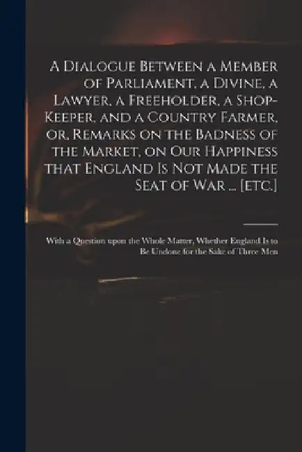A Dialogue Between a Member of Parliament, a Divine, a Lawyer, a Freeholder, a Shop-keeper, and a Country Farmer, or, Remarks on the Badness of the Ma by Anonymous