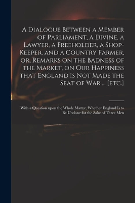 A Dialogue Between a Member of Parliament, a Divine, a Lawyer, a Freeholder, a Shop-keeper, and a Country Farmer, or, Remarks on the Badness of the Ma by Anonymous