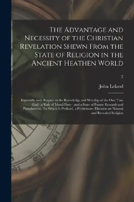 The Advantage and Necessity of the Christian Revelation Shewn From the State of Religion in the Ancient Heathen World; Especially With Respect to the by John 1691-1766 Leland