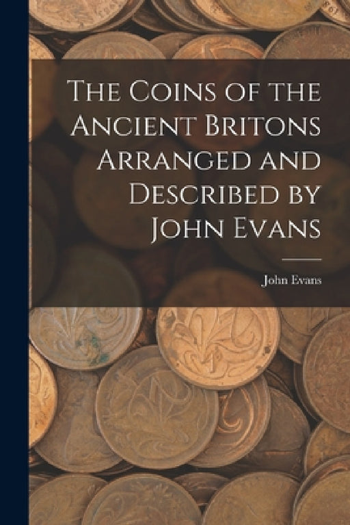 The Coins of the Ancient Britons Arranged and Described by John Evans by John Evans
