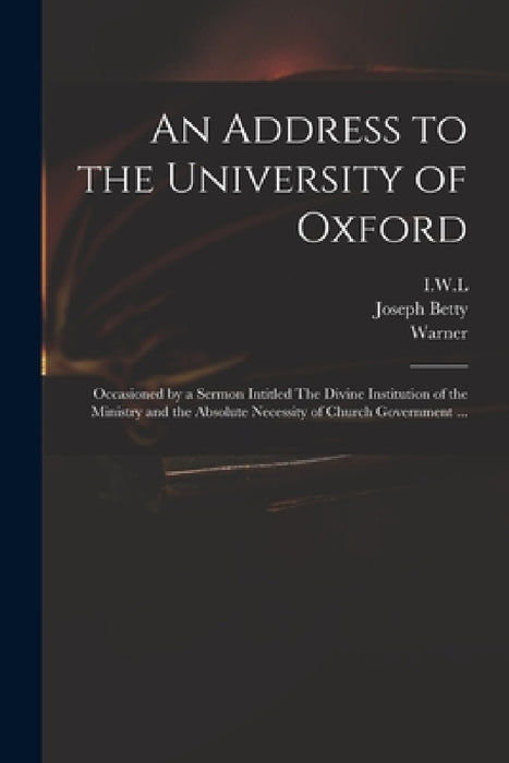 An Address to the University of Oxford: Occasioned by a Sermon Intitled The Divine Institution of the Ministry and the Absolute Necessity of Church Go by I. W. L., Joseph 1698?-1731 Betty, Warner
