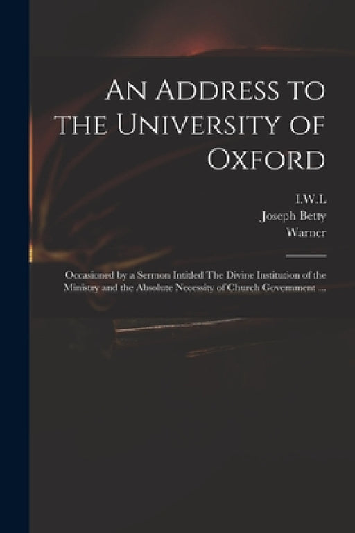 An Address to the University of Oxford: Occasioned by a Sermon Intitled The Divine Institution of the Ministry and the Absolute Necessity of Church Go by I. W. L., Joseph 1698?-1731 Betty, Warner