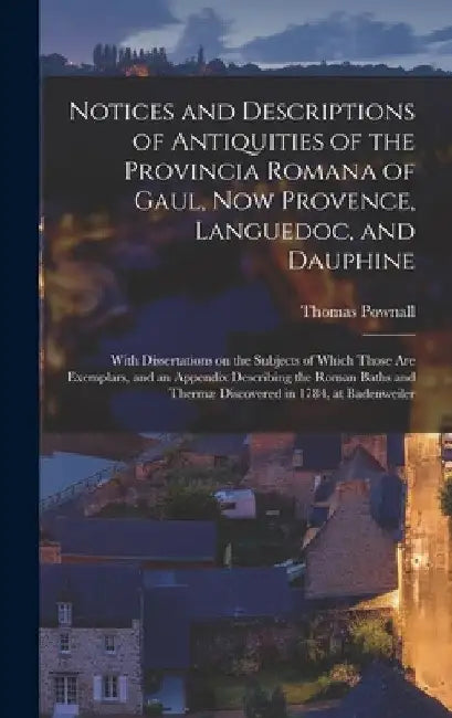 Notices and Descriptions of Antiquities of the Provincia Romana of Gaul, Now Provence, Languedoc, and Dauphine; With Dissertations on the Subjects of by Thomas 1722-1805 Cn Pownall